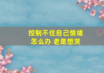 控制不住自己情绪怎么办 老是想哭